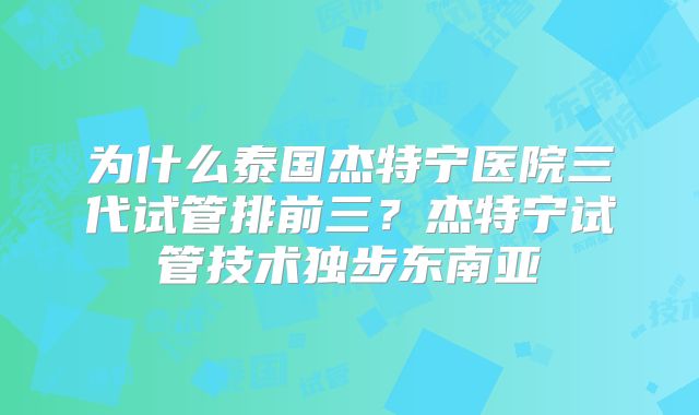 为什么泰国杰特宁医院三代试管排前三？杰特宁试管技术独步东南亚