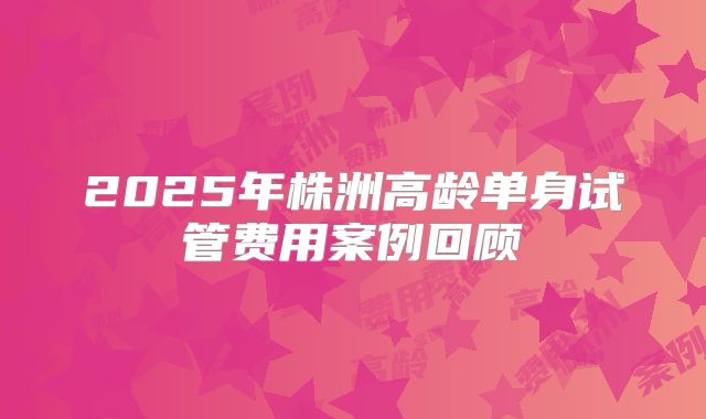 2025年株洲高龄单身试管费用案例回顾