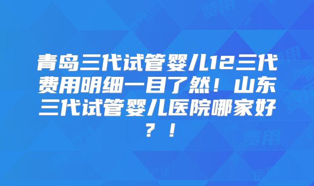 青岛三代试管婴儿12三代费用明细一目了然!山东三代试管婴儿医院哪家好?!