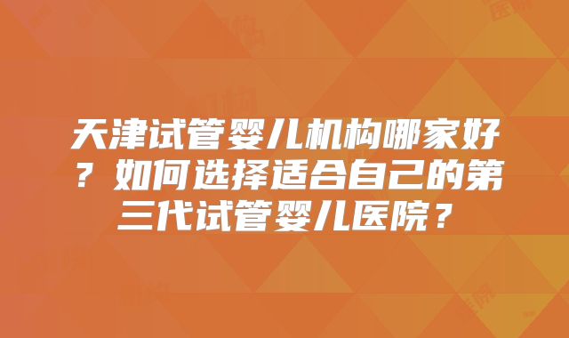 天津试管婴儿机构哪家好？如何选择适合自己的第三代试管婴儿医院？