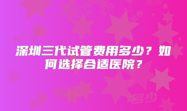 深圳三代试管费用多少？如何选择合适医院？