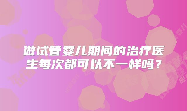 做试管婴儿期间的治疗医生每次都可以不一样吗?
