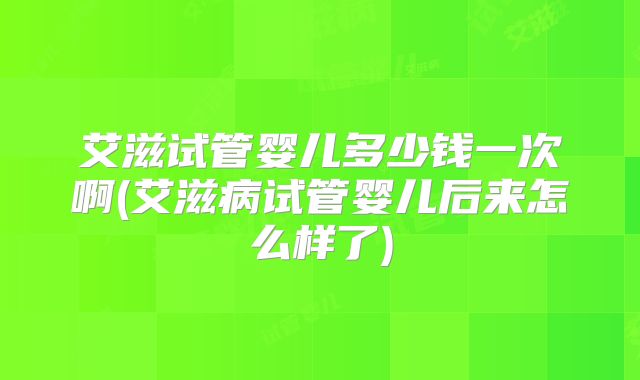 艾滋试管婴儿多少钱一次啊(艾滋病试管婴儿后来怎么样了)
