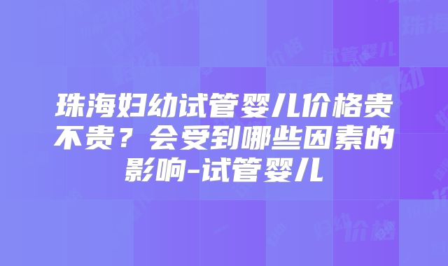 珠海妇幼试管婴儿价格贵不贵?会受到哪些因素的影响-试管婴儿