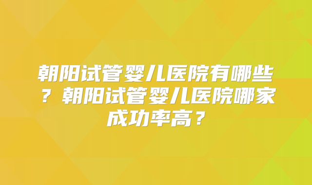 朝阳试管婴儿医院有哪些？朝阳试管婴儿医院哪家成功率高？