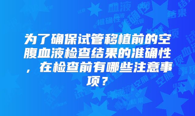 为了确保试管移植前的空腹血液检查结果的准确性,在检查前有哪些注意事项?
