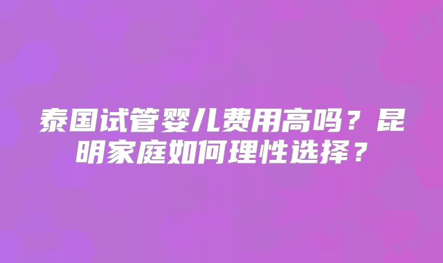 泰国试管婴儿费用高吗?昆明家庭如何理性选择?