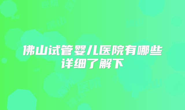 佛山试管婴儿医院有哪些详细了解下