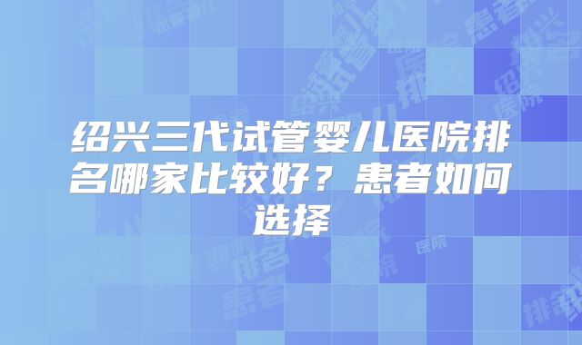 绍兴三代试管婴儿医院排名哪家比较好?患者如何选择