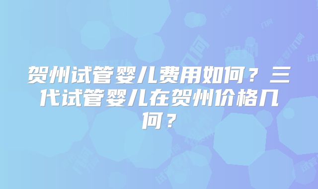 贺州试管婴儿费用如何?三代试管婴儿在贺州价格几何?