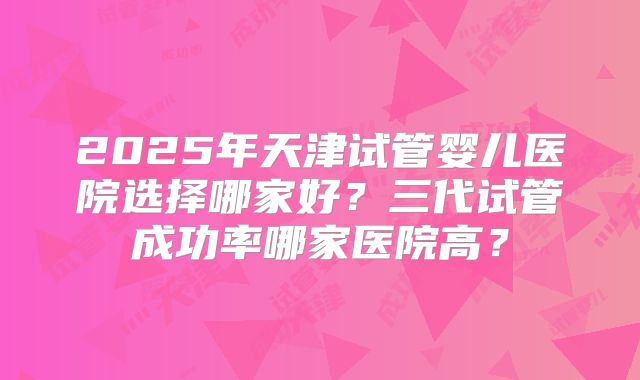 2025年天津试管婴儿医院选择哪家好?三代试管成功率哪家医院高?