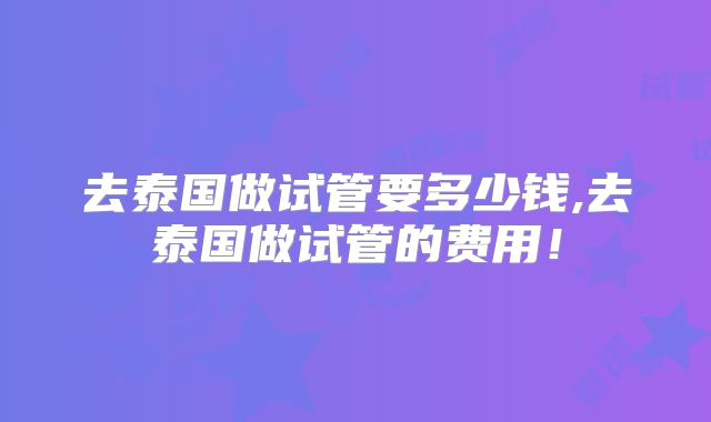 去泰国做试管要多少钱,去泰国做试管的费用!