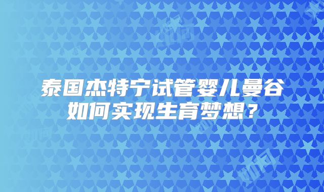 泰国杰特宁试管婴儿曼谷如何实现生育梦想？