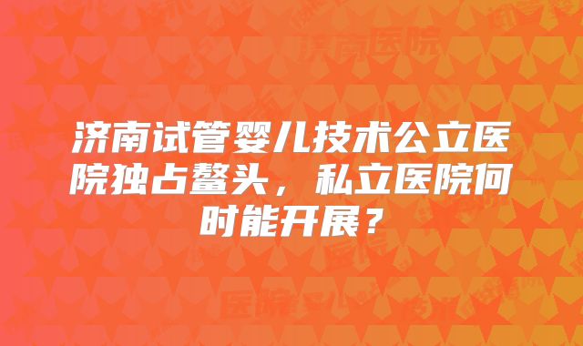 济南试管婴儿技术公立医院独占鳌头，私立医院何时能开展？