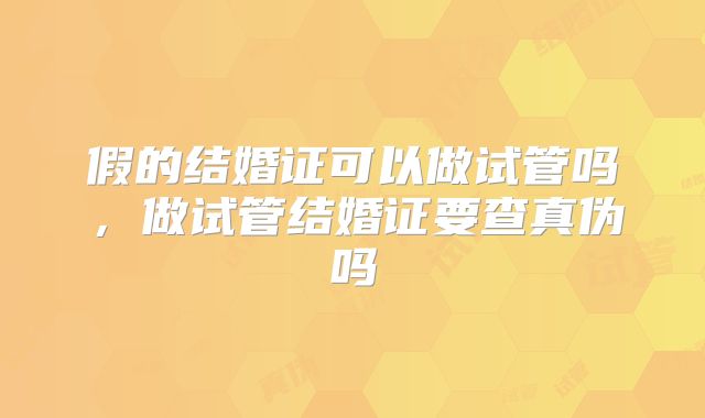 假的结婚证可以做试管吗，做试管结婚证要查真伪吗