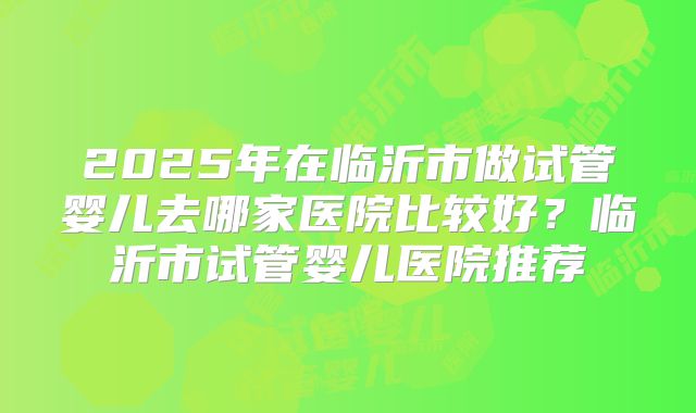 2025年在临沂市做试管婴儿去哪家医院比较好?临沂市试管婴儿医院推荐