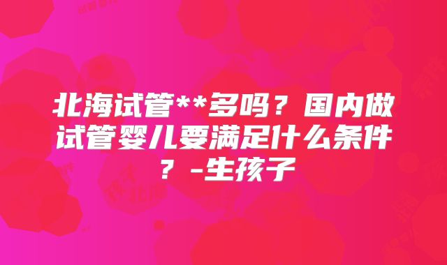 北海试管**多吗?国内做试管婴儿要满足什么条件?-生孩子
