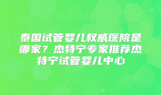 泰国试管婴儿权威医院是哪家？杰特宁专家推荐杰特宁试管婴儿中心