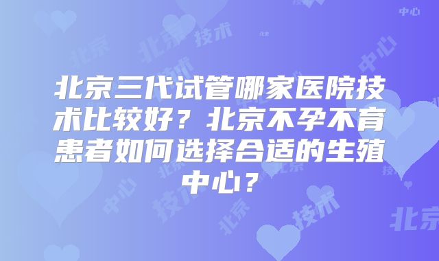 北京三代试管哪家医院技术比较好？北京不孕不育患者如何选择合适的生殖中心？