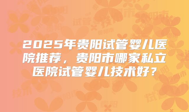 2025年贵阳试管婴儿医院推荐,贵阳市哪家私立医院试管婴儿技术好?
