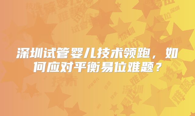 深圳试管婴儿技术领跑，如何应对平衡易位难题？