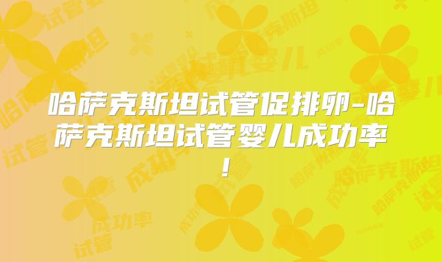 哈萨克斯坦试管促排卵-哈萨克斯坦试管婴儿成功率！