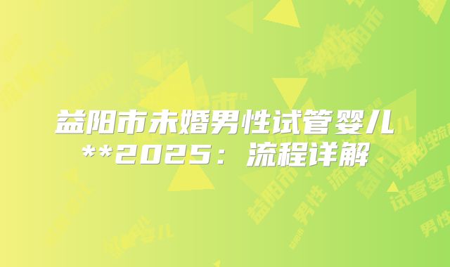 益阳市未婚男性试管婴儿**2025：流程详解
