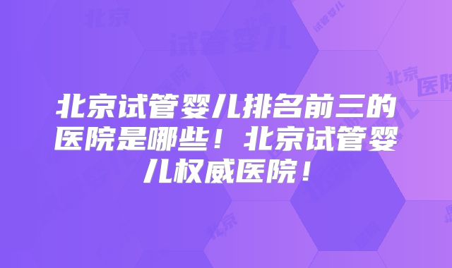 北京试管婴儿排名前三的医院是哪些！北京试管婴儿权威医院！
