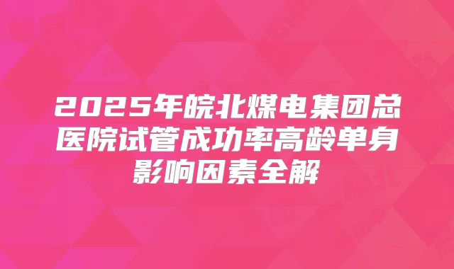 2025年皖北煤电集团总医院试管成功率高龄单身影响因素全解