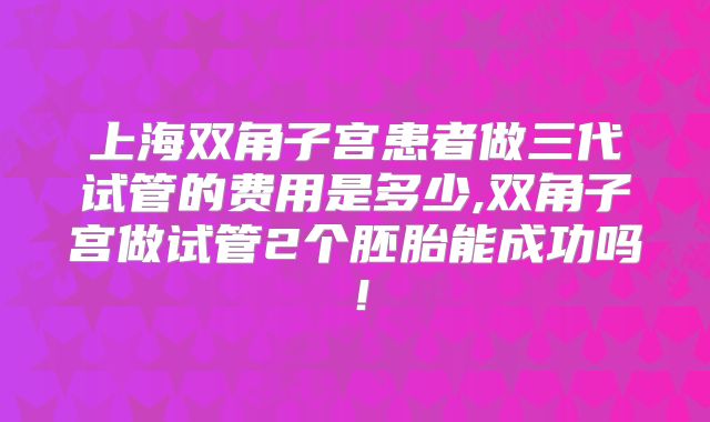 上海双角子宫患者做三代试管的费用是多少,双角子宫做试管2个胚胎能成功吗!