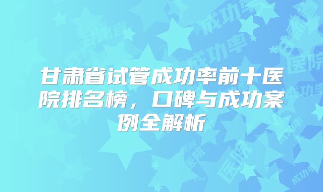 甘肃省试管成功率前十医院排名榜，口碑与成功案例全解析