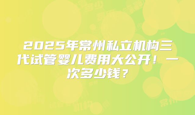 2025年常州私立机构三代试管婴儿费用大公开!一次多少钱?