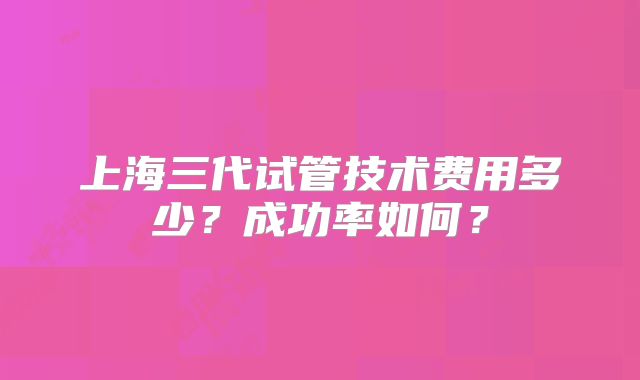 上海三代试管技术费用多少？成功率如何？