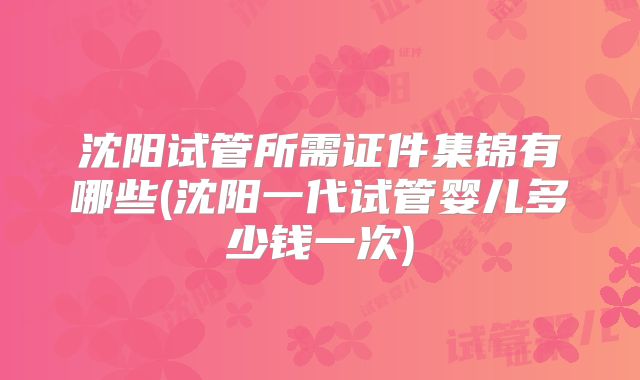 沈阳试管所需证件集锦有哪些(沈阳一代试管婴儿多少钱一次)