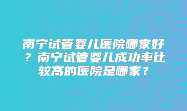 南宁试管婴儿医院哪家好?南宁试管婴儿成功率比较高的医院是哪家?