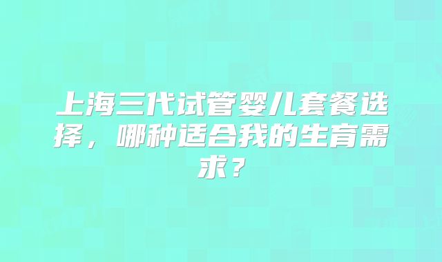 上海三代试管婴儿套餐选择，哪种适合我的生育需求？