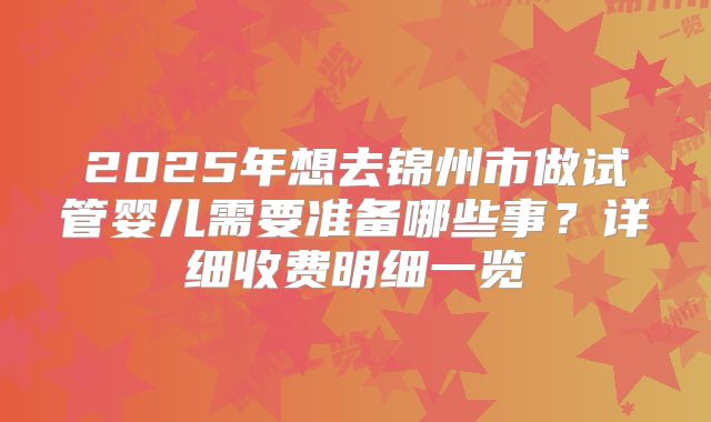2025年想去锦州市做试管婴儿需要准备哪些事？详细收费明细一览