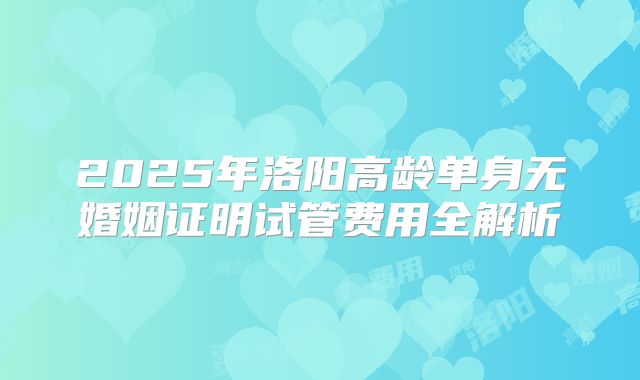2025年洛阳高龄单身无婚姻证明试管费用全解析