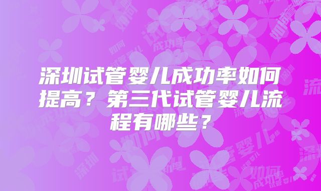 深圳试管婴儿成功率如何提高？第三代试管婴儿流程有哪些？