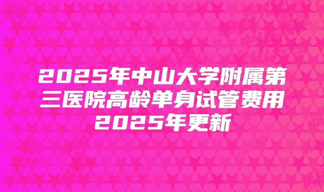 2025年中山大学附属第三医院高龄单身试管费用2025年更新