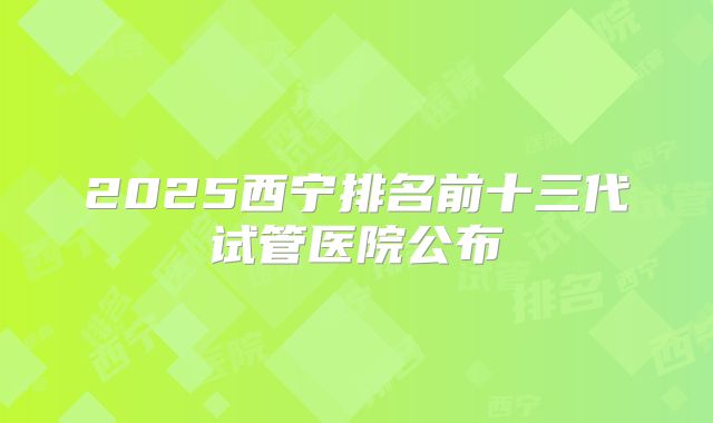 2025西宁排名前十三代试管医院公布