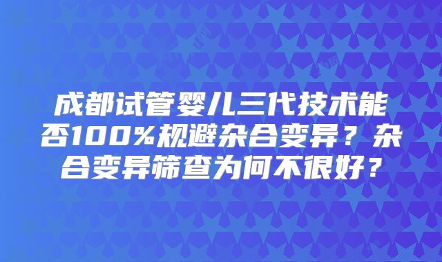 成都试管婴儿三代技术能否100%规避杂合变异？杂合变异筛查为何不很好？
