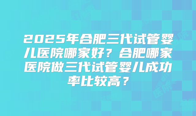 2025年合肥三代试管婴儿医院哪家好?合肥哪家医院做三代试管婴儿成功率比较高?