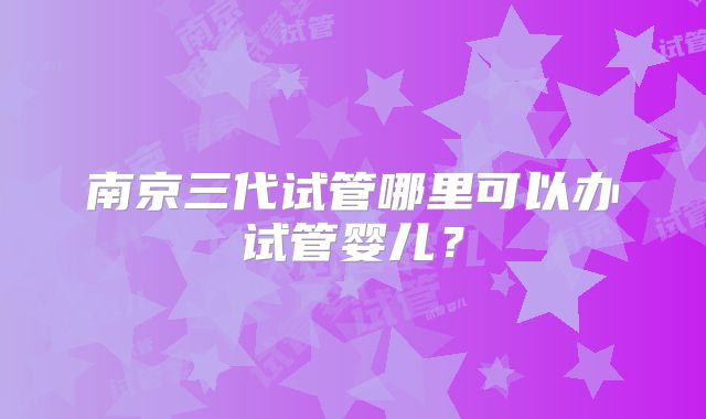 南京三代试管哪里可以办试管婴儿?