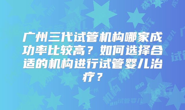 广州三代试管机构哪家成功率比较高？如何选择合适的机构进行试管婴儿治疗？