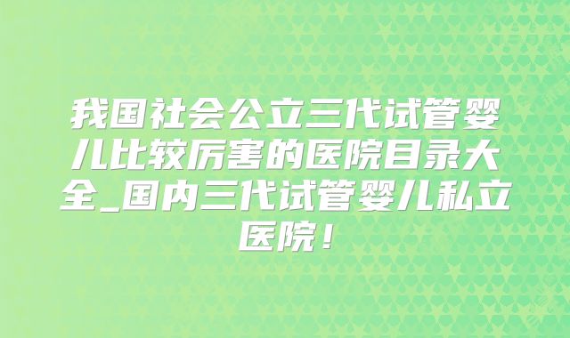 我国社会公立三代试管婴儿比较厉害的医院目录大全_国内三代试管婴儿私立医院!