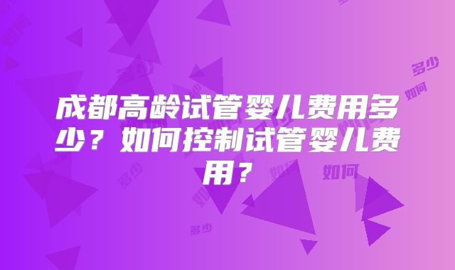 成都高龄试管婴儿费用多少？如何控制试管婴儿费用？