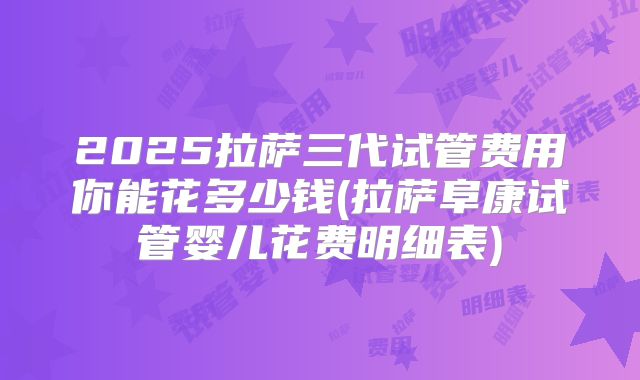2025拉萨三代试管费用你能花多少钱(拉萨阜康试管婴儿花费明细表)