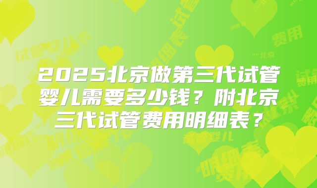 2025北京做第三代试管婴儿需要多少钱?附北京三代试管费用明细表?