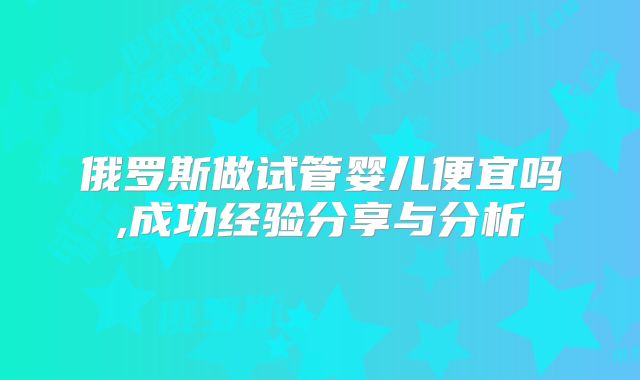 俄罗斯做试管婴儿便宜吗,成功经验分享与分析